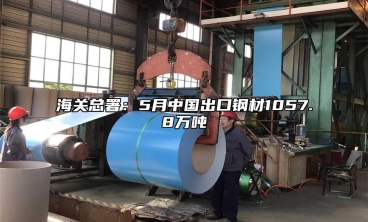 海關總署：5月中國出口鋼材1057.8萬噸